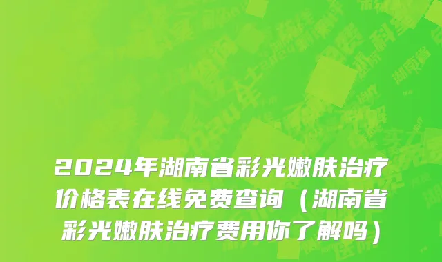 2024年湖南省彩光嫩肤治疗价格表在线免费查询（湖南省彩光嫩肤治疗费用你了解吗）