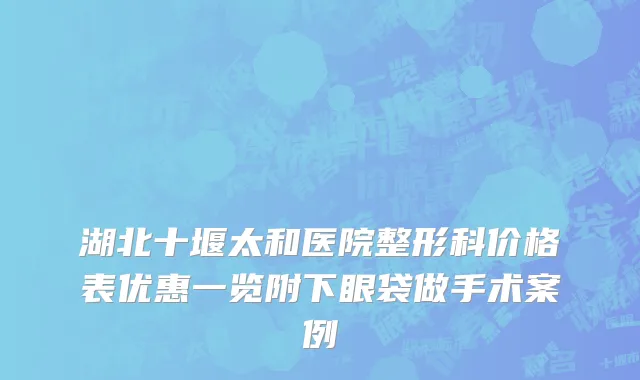 湖北十堰太和医院整形科价格表优惠一览附下眼袋做手术案例