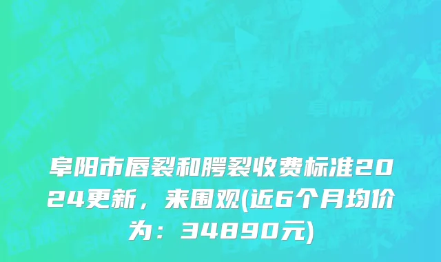阜阳市唇裂和腭裂收费标准2024更新，来围观(近6个月均价为：34890元)