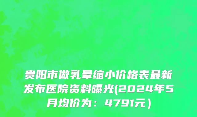 贵阳市做乳晕缩小价格表最新发布医院资料曝光(2024年5月均价为：4791元）