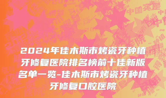 2024年佳木斯市烤瓷牙种植牙修复医院排名榜前十佳新版名单一览-佳木斯市烤瓷牙种植牙修复口腔医院