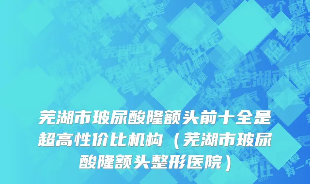 芜湖市玻尿酸隆额头前十全是超高性价比机构（芜湖市玻尿酸隆额头整形医院）