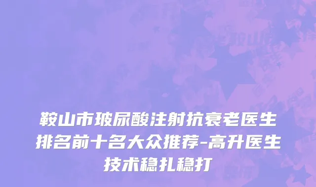 鞍山市玻尿酸注射抗衰老医生排名前十名大众推荐-高升医生技术稳扎稳打