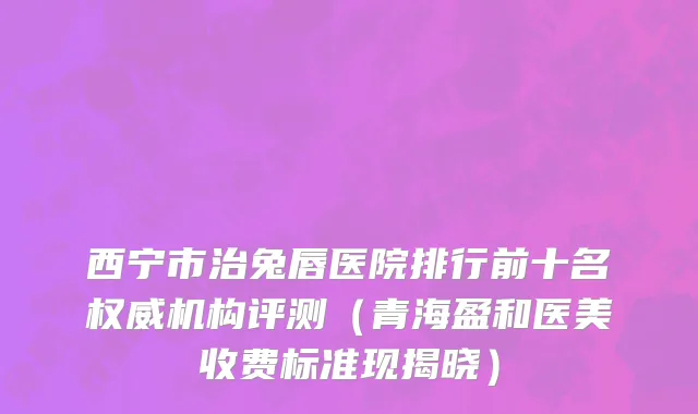 西宁市治兔唇医院排行前十名权威机构评测（青海盈和医美收费标准现揭晓）