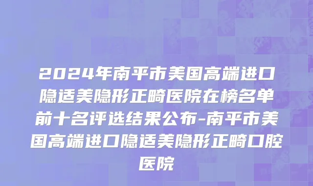 2024年南平市美国高端进口隐适美隐形正畸医院在榜名单前十名评选结果公布-南平市美国高端进口隐适美隐形正畸口腔医院