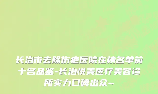 长治市去除伤疤医院在榜名单前十名品鉴-长治悦美医疗美容诊所实力口碑出众~