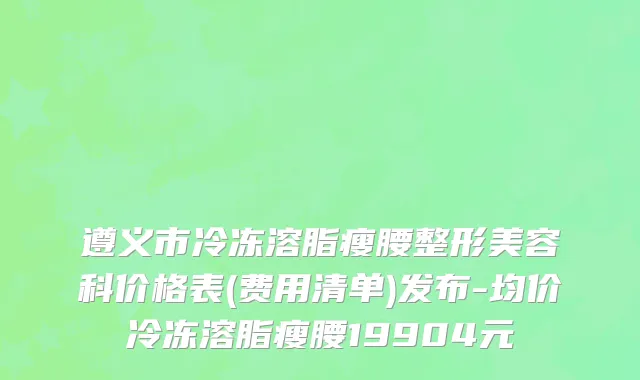 遵义市冷冻溶脂瘦腰整形美容科价格表(费用清单)发布-均价冷冻溶脂瘦腰19904元