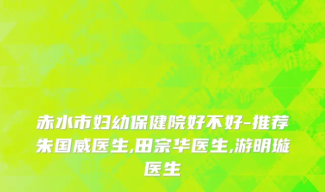 赤水市妇幼保健院好不好-推荐朱国威医生,田宗华医生,游明璇医生