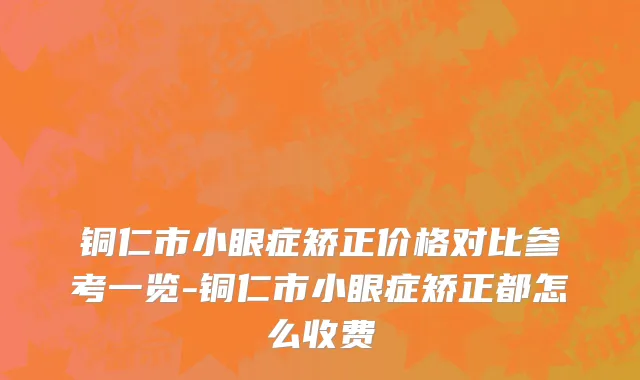 铜仁市小眼症矫正价格对比参考一览-铜仁市小眼症矫正都怎么收费