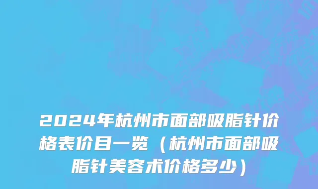 2024年杭州市面部吸脂针价格表价目一览（杭州市面部吸脂针美容术价格多少）