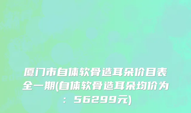 厦门市自体软骨造耳朵价目表全一期(自体软骨造耳朵均价为：56299元)
