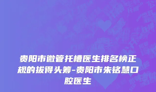 贵阳市微管托槽医生排名榜正规的拔得头筹-贵阳市朱铭慧口腔医生