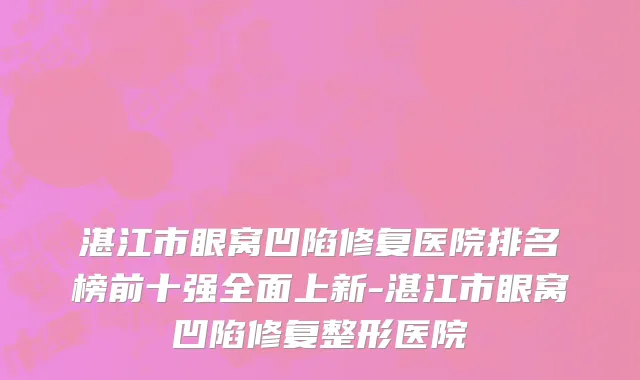 湛江市眼窝凹陷修复医院排名榜前十强全面上新-湛江市眼窝凹陷修复整形医院