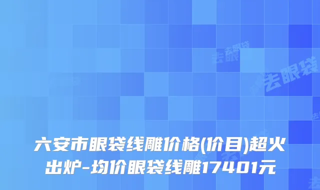 六安市眼袋线雕价格(价目)超火出炉-均价眼袋线雕17401元