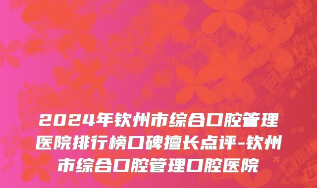 2024年钦州市综合口腔管理医院排行榜口碑擅长点评-钦州市综合口腔管理口腔医院