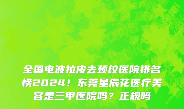 全国电波拉皮去颈纹医院排名榜2024!东莞星辰花医疗美容是三甲医院吗?正规吗