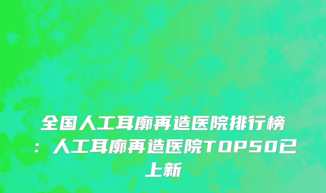 全国人工耳廓再造医院排行榜：人工耳廓再造医院TOP50已上新