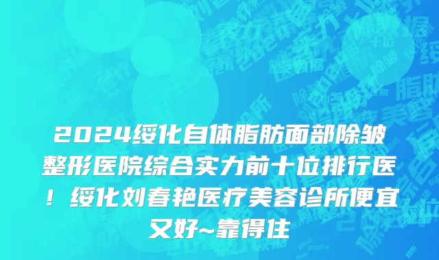 2024绥化自体脂肪面部除皱整形医院综合实力前十位排行医!绥化刘春艳医疗美容诊所便宜又好~靠得住