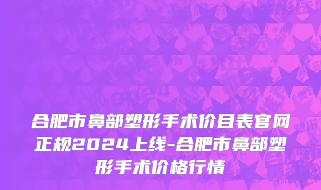 合肥市鼻部塑形手术价目表官网正规2024上线-合肥市鼻部塑形手术价格行情
