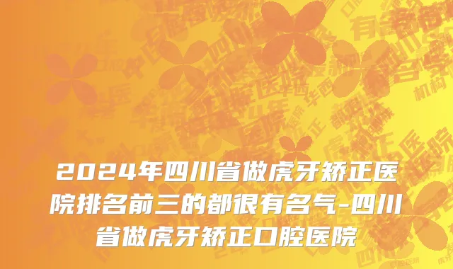 2024年四川省做虎牙矫正医院排名前三的都很有名气-四川省做虎牙矫正口腔医院