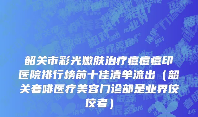 韶关市彩光嫩肤治疗痘痘痘印医院排行榜前十佳清单流出（韶关奢啡医疗美容门诊部是业界佼佼者）