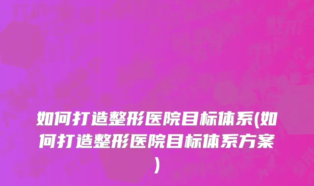 如何打造整形医院目标体系(如何打造整形医院目标体系方案)