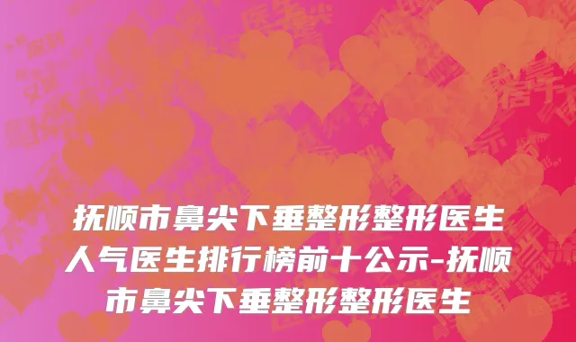 抚顺市鼻尖下垂整形整形医生人气医生排行榜前十公示-抚顺市鼻尖下垂整形整形医生