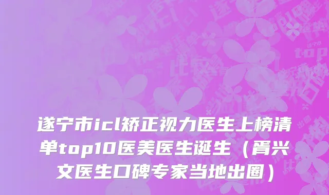 遂宁市icl矫正视力医生上榜清单top10医美医生诞生（胥兴文医生口碑专家当地出圈）