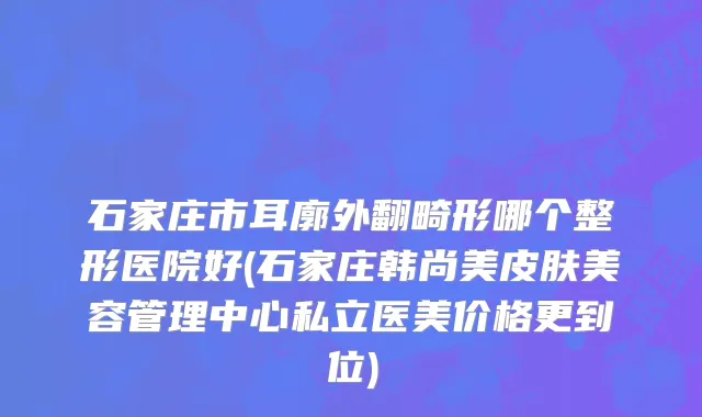 石家庄市耳廓外翻畸形哪个整形医院好(石家庄韩尚美皮肤美容管理中心私立医美价格更到位)