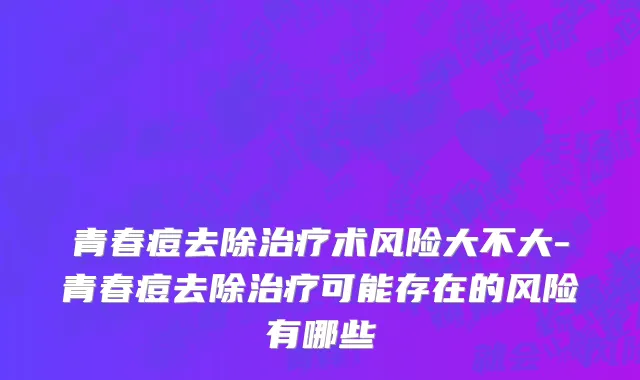 青春痘去除治疗术风险大不大-青春痘去除治疗可能存在的风险有哪些