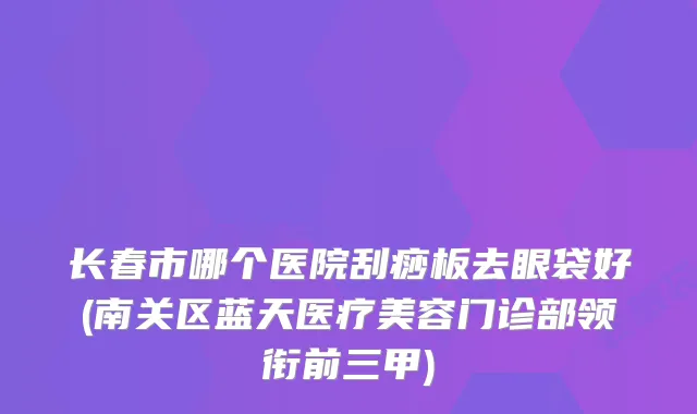 长春市哪个医院刮痧板去眼袋好(南关区蓝天医疗美容门诊部领衔前三甲)