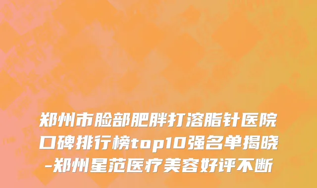 郑州市脸部肥胖打溶脂针医院口碑排行榜top10强名单揭晓-郑州星范医疗美容好评不断