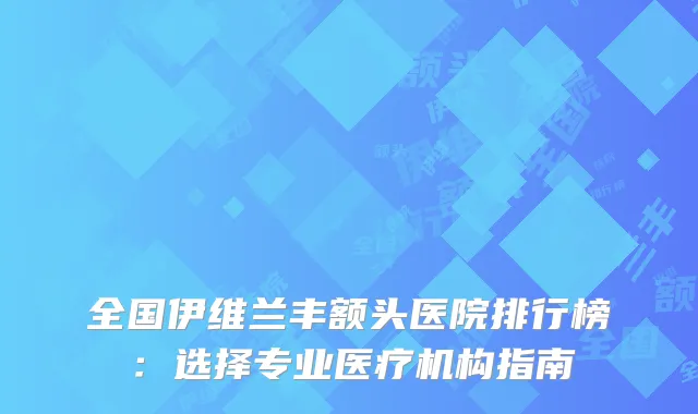 全国伊维兰丰额头医院排行榜：选择专业医疗机构指南