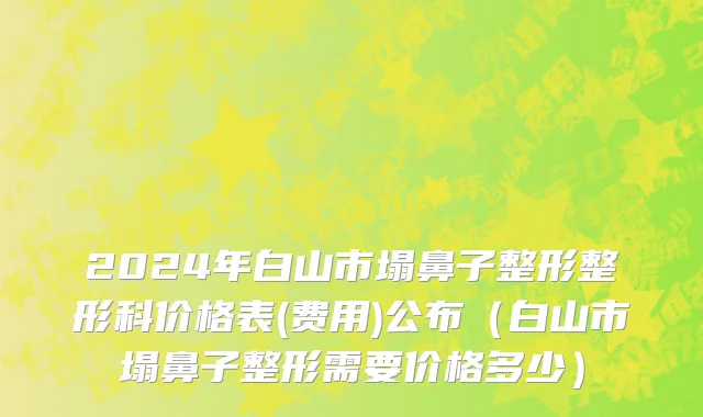2024年白山市塌鼻子整形整形科价格表(费用)公布（白山市塌鼻子整形需要价格多少）