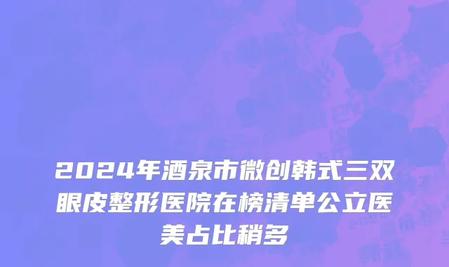 2024年酒泉市微创韩式三双眼皮整形医院在榜清单公立医美占比稍多