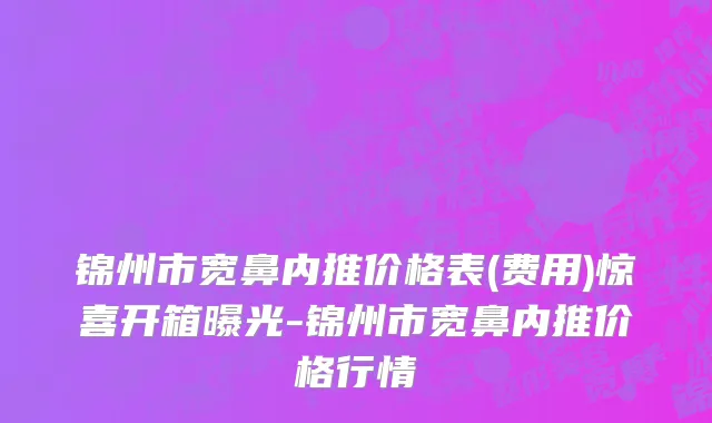 锦州市宽鼻内推价格表(费用)惊喜开箱曝光-锦州市宽鼻内推价格行情