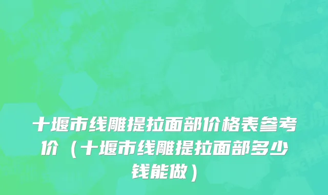 十堰市线雕提拉面部价格表参考价（十堰市线雕提拉面部多少钱能做）