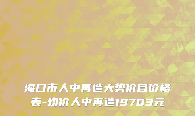 海口市人中再造大势价目价格表-均价人中再造19703元