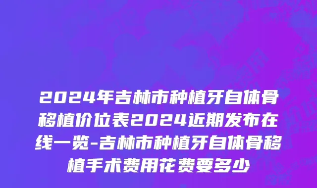 2024年吉林市种植牙自体骨移植价位表2024近期发布在线一览-吉林市种植牙自体骨移植手术费用花费要多少