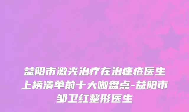 益阳市激光治疗在治痤疮医生上榜清单前十大咖盘点-益阳市邹卫红整形医生