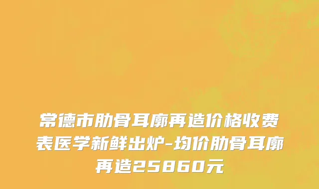 常德市肋骨耳廓再造价格收费表医学新鲜出炉-均价肋骨耳廓再造25860元