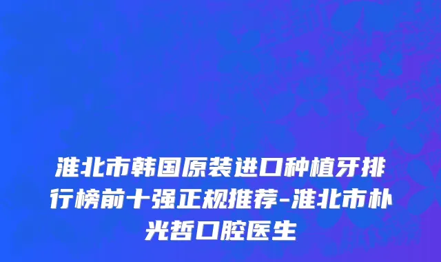 淮北市韩国原装进口种植牙排行榜前十强正规推荐-淮北市朴光哲口腔医生