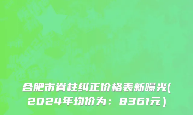 合肥市脊柱纠正价格表新曝光(2024年均价为：8361元）
