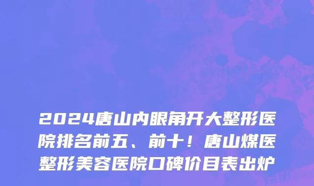 2024唐山内眼角开大整形医院排名前五、前十！唐山煤医整形美容医院口碑价目表出炉