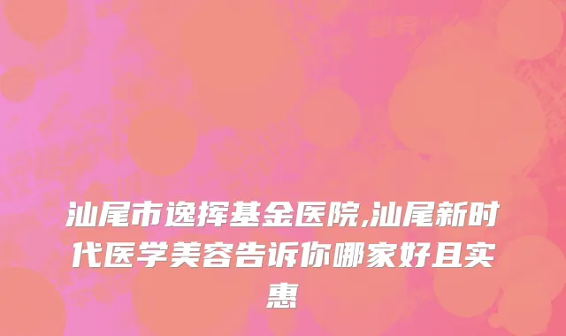 汕尾市逸挥基金医院,汕尾新时代医学美容告诉你哪家好且实惠
