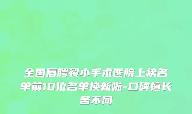 全国唇腭裂小手术医院上榜名单前10位名单换新啦-口碑擅长各不同