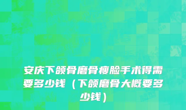 安庆下颌骨磨骨瘦脸手术得需要多少钱（下颌磨骨大概要多少钱）