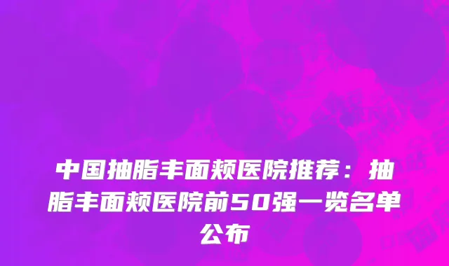 中国抽脂丰面颊医院推荐：抽脂丰面颊医院前50强一览名单公布