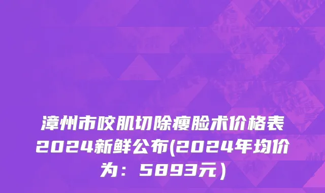 漳州市咬肌切除瘦脸术价格表2024新鲜公布(2024年均价为：5893元）