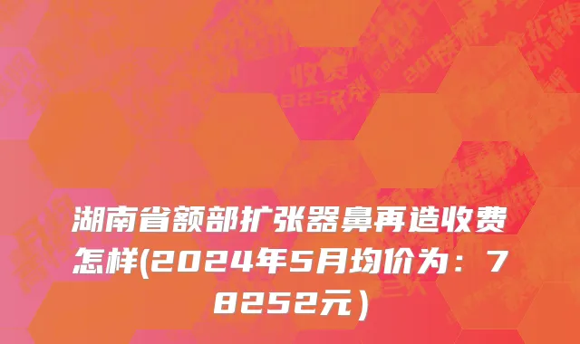 湖南省额部扩张器鼻再造收费怎样(2024年5月均价为：78252元）